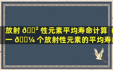 放射 🌲 性元素平均寿命计算（一 🌼 个放射性元素的平均寿命为10d）